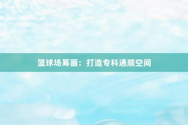 篮球场筹画：打造专科通顺空间